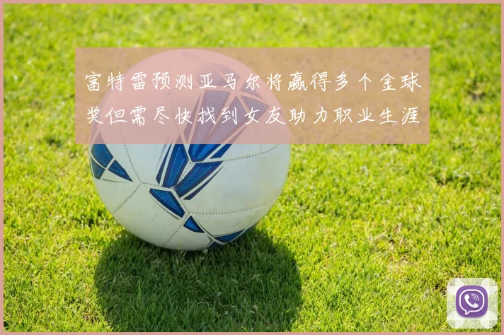 富特雷预测亚马尔将赢得多个金球奖但需尽快找到女友助力职业生涯