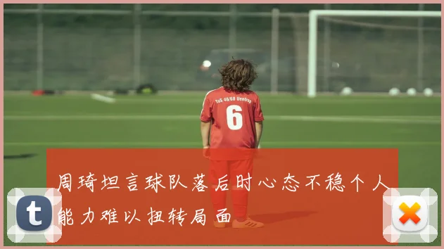 周琦坦言球队落后时心态不稳个人能力难以扭转局面