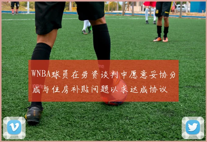 WNBA球员在劳资谈判中愿意妥协分成与住房补贴问题以求达成协议