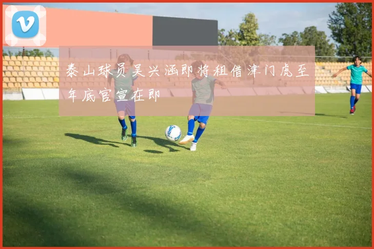 泰山球员吴兴涵即将租借津门虎至年底官宣在即