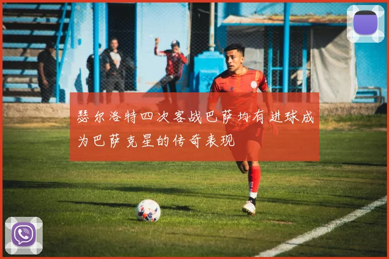 瑟尔洛特四次客战巴萨均有进球成为巴萨克星的传奇表现