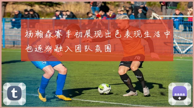 杨瀚森赛季初展现出色表现生活中也逐渐融入团队氛围