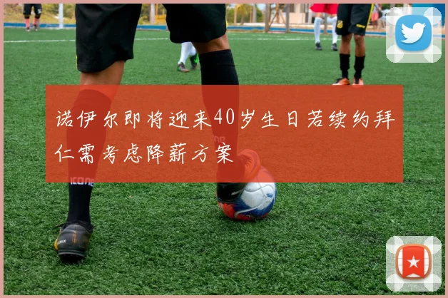 诺伊尔即将迎来40岁生日若续约拜仁需考虑降薪方案