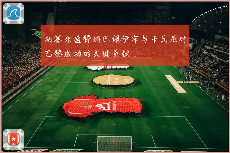 纳赛尔盛赞姆巴佩伊布与卡瓦尼对巴黎成功的关键贡献