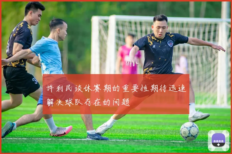 许利民谈休赛期的重要性期待迅速解决球队存在的问题