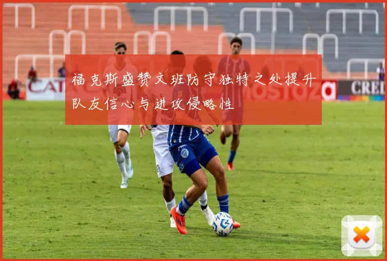 福克斯盛赞文班防守独特之处提升队友信心与进攻侵略性