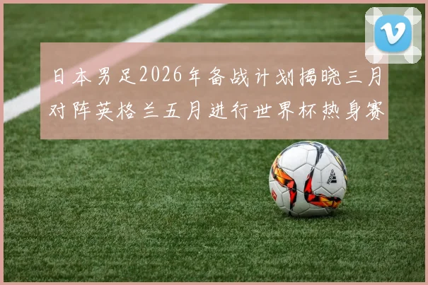 日本男足2026年备战计划揭晓三月对阵英格兰五月进行世界杯热身赛