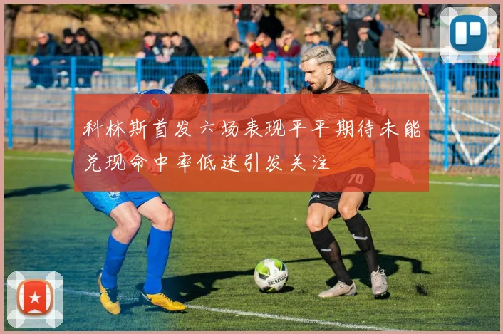 科林斯首发六场表现平平期待未能兑现命中率低迷引发关注