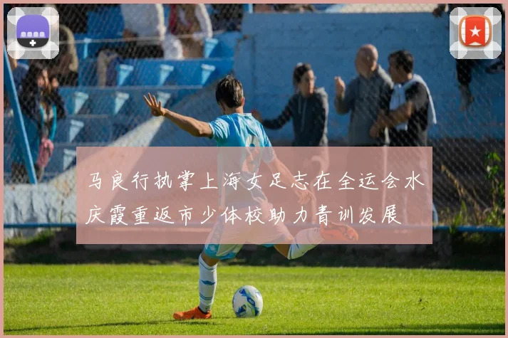 马良行执掌上海女足志在全运会水庆霞重返市少体校助力青训发展