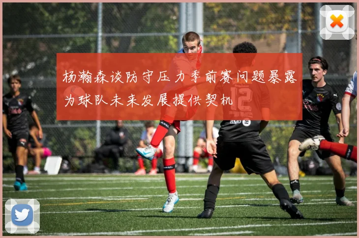 杨瀚森谈防守压力季前赛问题暴露为球队未来发展提供契机