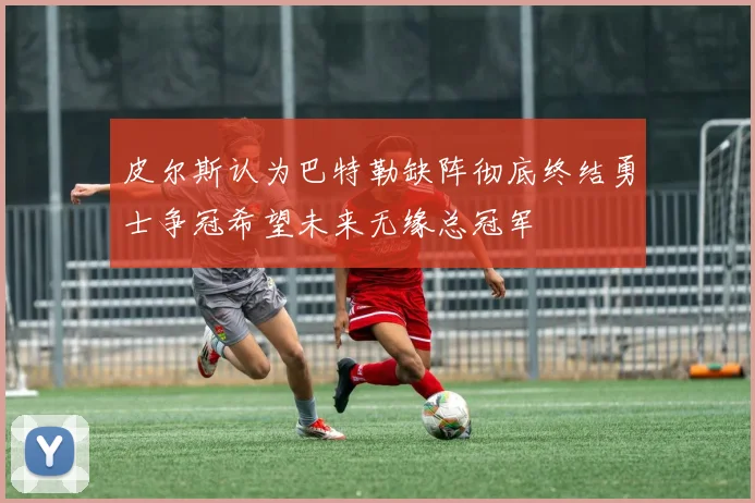 皮尔斯认为巴特勒缺阵彻底终结勇士争冠希望未来无缘总冠军