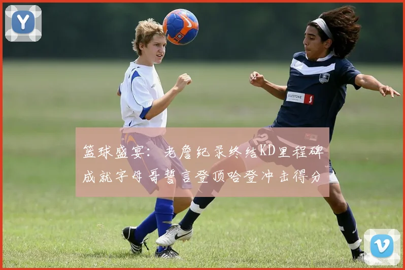 篮球盛宴：老詹纪录终结KD里程碑成就字母哥誓言登顶哈登冲击得分前十