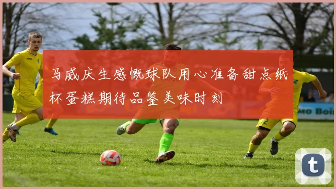马威庆生感慨球队用心准备甜点纸杯蛋糕期待品鉴美味时刻