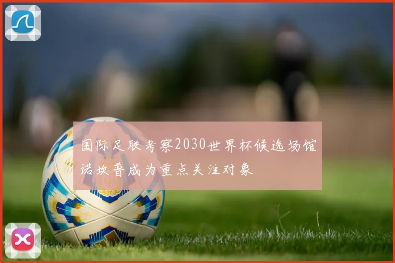 国际足联考察2030世界杯候选场馆诺坎普成为重点关注对象
