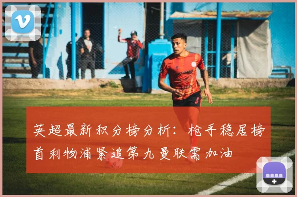 英超最新积分榜分析：枪手稳居榜首利物浦紧追第九曼联需加油