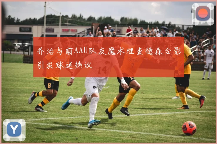 乔治与前AAU队友魔术理查德森合影引发球迷热议