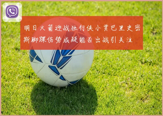 明日火箭迎战独行侠小贾巴里史密斯脚踝伤势成疑能否出战引关注