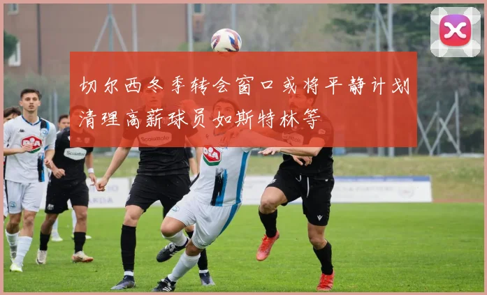 切尔西冬季转会窗口或将平静计划清理高薪球员如斯特林等