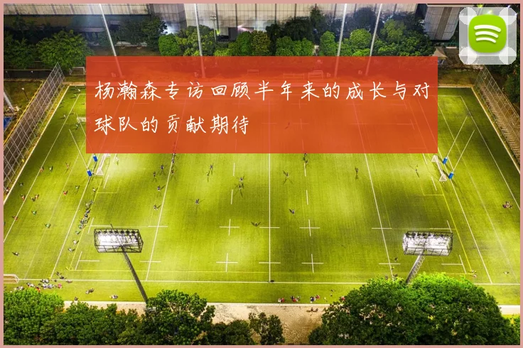 杨瀚森专访回顾半年来的成长与对球队的贡献期待