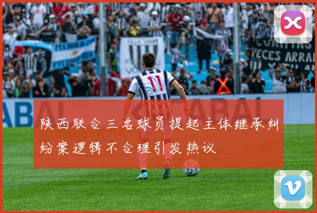 陕西联合三名球员提起主体继承纠纷案逻辑不合理引发热议
