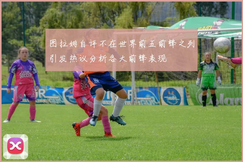 图拉姆自评不在世界前五前锋之列引发热议分析各大前锋表现