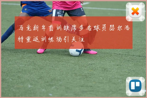 马竞新年首训缺席多名球员瑟尔洛特重返训练场引关注