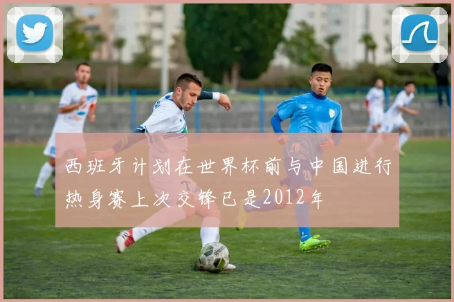西班牙计划在世界杯前与中国进行热身赛上次交锋已是2012年