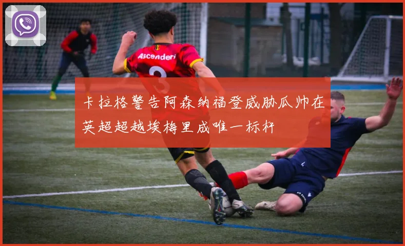 卡拉格警告阿森纳福登威胁瓜帅在英超超越埃梅里成唯一标杆