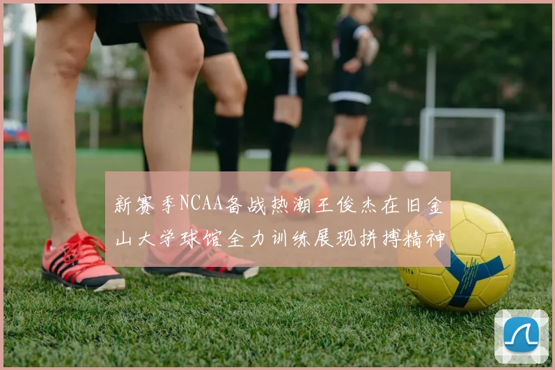 新赛季NCAA备战热潮王俊杰在旧金山大学球馆全力训练展现拼搏精神