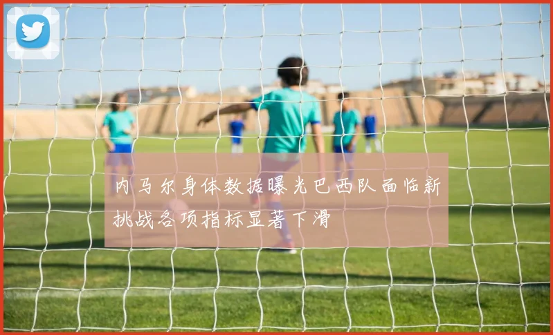 内马尔身体数据曝光巴西队面临新挑战各项指标显著下滑