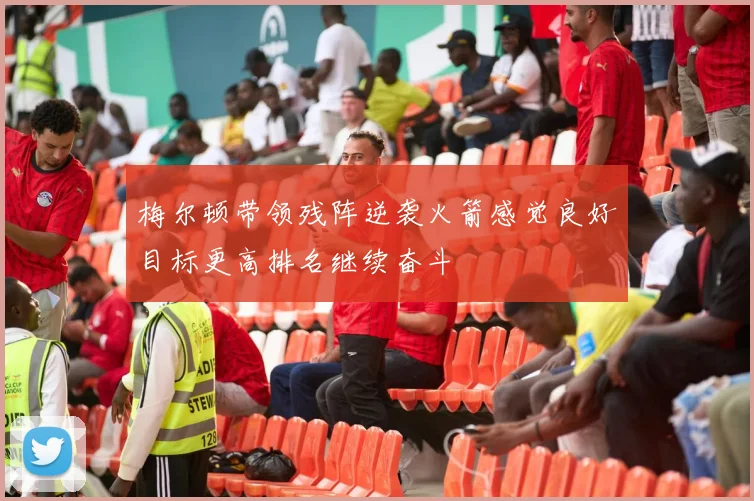 梅尔顿带领残阵逆袭火箭感觉良好目标更高排名继续奋斗