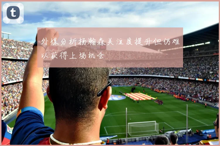 外媒分析杨瀚森关注度提升但仍难以获得上场机会