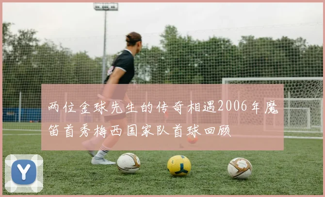 两位金球先生的传奇相遇2006年魔笛首秀梅西国家队首球回顾
