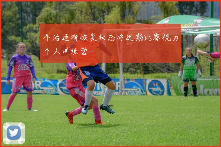 乔治逐渐恢复状态将近期比赛视为个人训练营