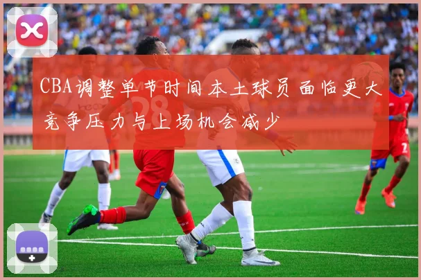 CBA调整单节时间本土球员面临更大竞争压力与上场机会减少