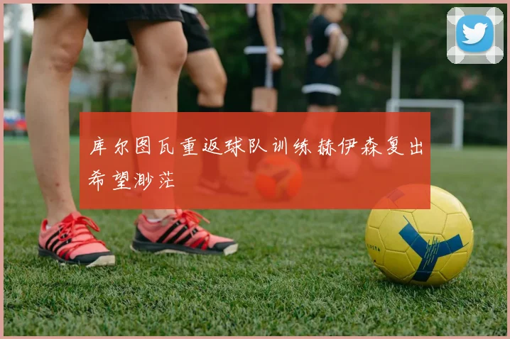库尔图瓦重返球队训练赫伊森复出希望渺茫