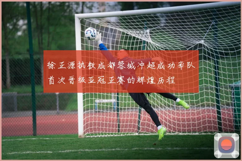 徐正源执教成都蓉城冲超成功率队首次晋级亚冠正赛的辉煌历程