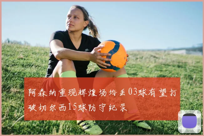 阿森纳重现辉煌场均丢03球有望打破切尔西15球防守纪录