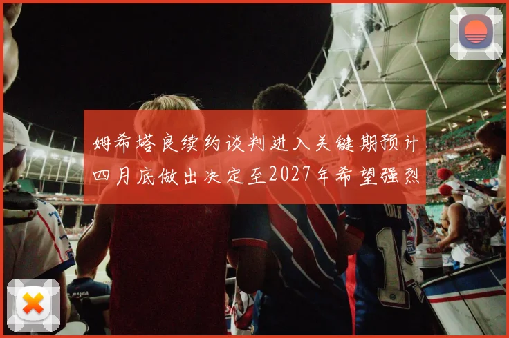 姆希塔良续约谈判进入关键期预计四月底做出决定至2027年希望强烈