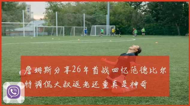 詹姆斯分享26年首战回忆范德比尔特调侃大叔返老还童真是神奇